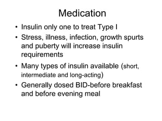Medication
• Insulin only one to treat Type I
• Stress, illness, infection, growth spurts
and puberty will increase insulin
requirements
• Many types of insulin available (short,
intermediate and long-acting)
• Generally dosed BID-before breakfast
and before evening meal
 