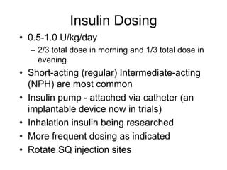 Insulin Dosing
• 0.5-1.0 U/kg/day
– 2/3 total dose in morning and 1/3 total dose in
evening
• Short-acting (regular) Intermediate-acting
(NPH) are most common
• Insulin pump - attached via catheter (an
implantable device now in trials)
• Inhalation insulin being researched
• More frequent dosing as indicated
• Rotate SQ injection sites
 