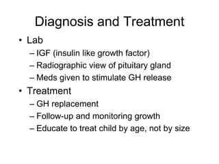 Diagnosis and Treatment
• Lab
– IGF (insulin like growth factor)
– Radiographic view of pituitary gland
– Meds given to stimulate GH release
• Treatment
– GH replacement
– Follow-up and monitoring growth
– Educate to treat child by age, not by size
 