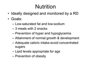 Nutrition
• Ideally designed and monitored by a RD
• Goals:
– Low-saturated fat and low-sodium
– 3 meals with 2 snacks
– Prevention of hyper and hypoglycemia
– Attainment of normal growth & development
– Adequate caloric intake-avoid concentrated
sugars
– Lipid levels appropriate for age
– Prevention of obesity
 