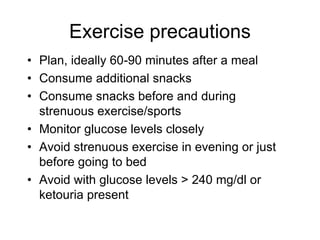 Exercise precautions
• Plan, ideally 60-90 minutes after a meal
• Consume additional snacks
• Consume snacks before and during
strenuous exercise/sports
• Monitor glucose levels closely
• Avoid strenuous exercise in evening or just
before going to bed
• Avoid with glucose levels > 240 mg/dl or
ketouria present
 