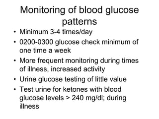 Monitoring of blood glucose
patterns
• Minimum 3-4 times/day
• 0200-0300 glucose check minimum of
one time a week
• More frequent monitoring during times
of illness, increased activity
• Urine glucose testing of little value
• Test urine for ketones with blood
glucose levels > 240 mg/dl; during
illness
 