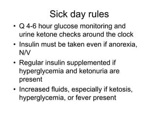 Sick day rules
• Q 4-6 hour glucose monitoring and
urine ketone checks around the clock
• Insulin must be taken even if anorexia,
N/V
• Regular insulin supplemented if
hyperglycemia and ketonuria are
present
• Increased fluids, especially if ketosis,
hyperglycemia, or fever present
 
