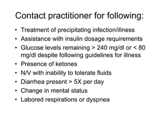 Contact practitioner for following:
• Treatment of precipitating infection/illness
• Assistance with insulin dosage requirements
• Glucose levels remaining > 240 mg/dl or < 80
mg/dl despite following guidelines for illness
• Presence of ketones
• N/V with inability to tolerate fluids
• Diarrhea present > 5X per day
• Change in mental status
• Labored respirations or dyspnea
 