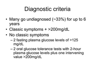 Diagnostic criteria
• Many go undiagnosed (~33%) for up to 6
years
• Classic symptoms + >200mg/dL
• No classic symptoms
– 2 fasting plasma glucose levels of >125
mg/dL
– 2 oral glucose tolerance tests with 2-hour
plasma glucose levels plus one intervening
value >200mg/dL
 