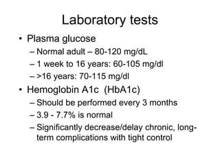 Laboratory tests
• Plasma glucose
– Normal adult – 80-120 mg/dL
– 1 week to 16 years: 60-105 mg/dl
– >16 years: 70-115 mg/dl
• Hemoglobin A1c (HbA1c)
– Should be performed every 3 months
– 3.9 - 7.7% is normal
– Significantly decrease/delay chronic, long-
term complications with tight control
 