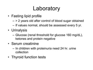 Laboratory
• Fasting lipid profile
– > 2 years old after control of blood sugar obtained
– If values normal, should be assessed every 5 yr.
• Urinalysis
– Glucose (renal threshold for glucose 160 mg/dL),
ketones and protein negative
• Serum creatinine
– In children with proteinuria need 24 hr. urine
collection
• Thyroid function tests
 