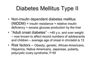 Diabetes Mellitus Type II
• Non-insulin dependent diabetes mellitus
(NIDDM) = insulin resistance + relative insulin
deficiency + excess glucose production by the liver
• “Adult onset diabetes” - >40 y.o. and over weight
– now known to affect record numbers of adolescents
and children – average age of onset in chn/adol is 13
• Risk factors – Obesity, genetic, African-Americans,
Hispanics, Native Americans, Japanese, puberty,
polycystic ovary syndrome, F>M
 