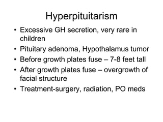Hyperpituitarism
• Excessive GH secretion, very rare in
children
• Pituitary adenoma, Hypothalamus tumor
• Before growth plates fuse – 7-8 feet tall
• After growth plates fuse – overgrowth of
facial structure
• Treatment-surgery, radiation, PO meds
 