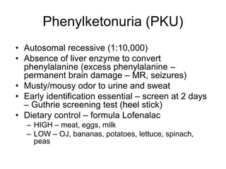Phenylketonuria (PKU)
• Autosomal recessive (1:10,000)
• Absence of liver enzyme to convert
phenylalanine (excess phenylalanine –
permanent brain damage – MR, seizures)
• Musty/mousy odor to urine and sweat
• Early identification essential – screen at 2 days
– Guthrie screening test (heel stick)
• Dietary control – formula Lofenalac
– HIGH – meat, eggs, milk
– LOW – OJ, bananas, potatoes, lettuce, spinach,
peas
 