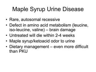 Maple Syrup Urine Disease
• Rare, autosomal recessive
• Defect in amino acid metabolism (leucine,
iso-leucine, valine) – brain damage
• Untreated will die within 2-4 weeks
• Maple syrup/ketoacid odor to urine
• Dietary management – even more difficult
than PKU
 