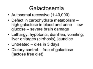 Galactosemia
• Autosomal recessive (1:40,000)
• Defect in carbohydrate metabolism –
high galactose in blood and urine – low
glucose – severe brain damage
• Lethargy, hypotonia, diarrhea, vomiting,
liver enlarges (cirrhosis), jaundice
• Untreated – dies in 3 days
• Dietary control – free of galactose
(lactose free diet)
 