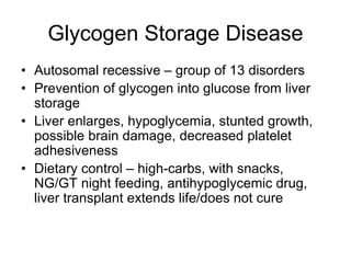 Glycogen Storage Disease
• Autosomal recessive – group of 13 disorders
• Prevention of glycogen into glucose from liver
storage
• Liver enlarges, hypoglycemia, stunted growth,
possible brain damage, decreased platelet
adhesiveness
• Dietary control – high-carbs, with snacks,
NG/GT night feeding, antihypoglycemic drug,
liver transplant extends life/does not cure
 