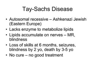 Tay-Sachs Disease
• Autosomal recessive – Ashkenazi Jewish
(Eastern Europe)
• Lacks enzyme to metabolize lipids
• Lipids accumulate on nerves – MR,
blindness
• Loss of skills at 6 months, seizures,
blindness by 2 yo, death by 3-5 yo
• No cure – no good treatment
 