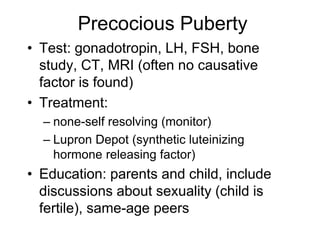 Precocious Puberty
• Test: gonadotropin, LH, FSH, bone
study, CT, MRI (often no causative
factor is found)
• Treatment:
– none-self resolving (monitor)
– Lupron Depot (synthetic luteinizing
hormone releasing factor)
• Education: parents and child, include
discussions about sexuality (child is
fertile), same-age peers
 