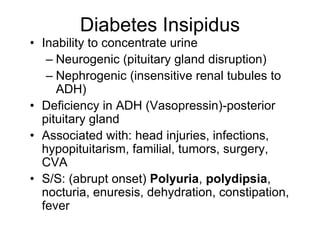 Diabetes Insipidus
• Inability to concentrate urine
– Neurogenic (pituitary gland disruption)
– Nephrogenic (insensitive renal tubules to
ADH)
• Deficiency in ADH (Vasopressin)-posterior
pituitary gland
• Associated with: head injuries, infections,
hypopituitarism, familial, tumors, surgery,
CVA
• S/S: (abrupt onset) Polyuria, polydipsia,
nocturia, enuresis, dehydration, constipation,
fever
 