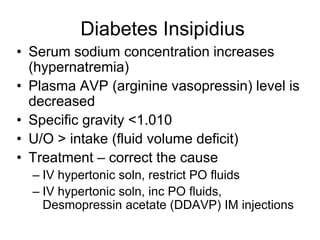 Diabetes Insipidius
• Serum sodium concentration increases
(hypernatremia)
• Plasma AVP (arginine vasopressin) level is
decreased
• Specific gravity <1.010
• U/O > intake (fluid volume deficit)
• Treatment – correct the cause
– IV hypertonic soln, restrict PO fluids
– IV hypertonic soln, inc PO fluids,
Desmopressin acetate (DDAVP) IM injections
 