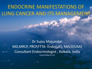 ENDOCRINE MANIFESTATIONS OF
LUNG CANCER AND ITS MANAGEMENT
Dr Sujoy Majumdar
MD,MRCP, FRCP,FTTA- Endo(UK), MACE(USA)
Consultant Endocrinologist , Kolkata, India
sujoypinky@gmail.com
 