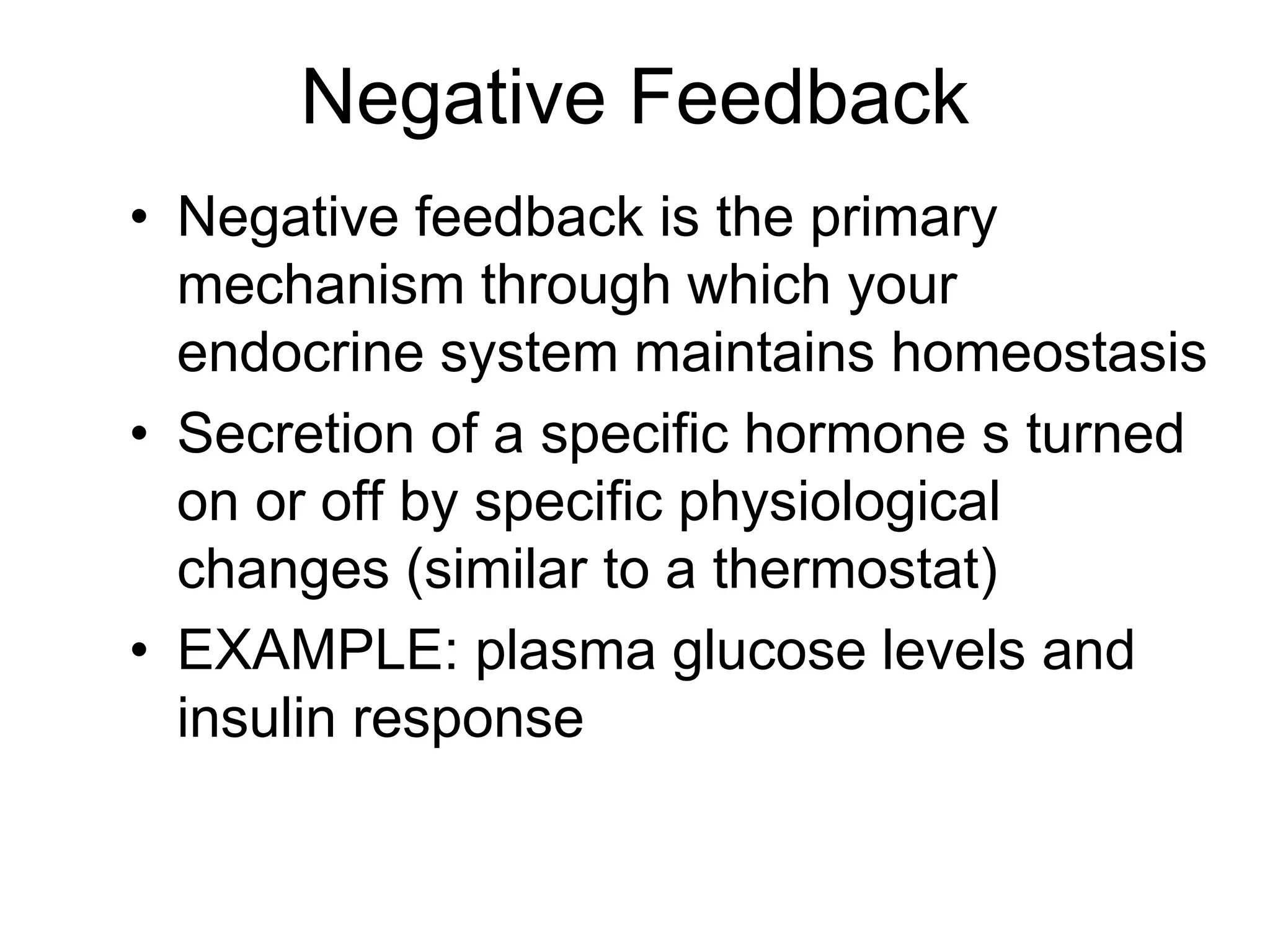 Negative Feedback
• Negative feedback is the primary
mechanism through which your
endocrine system maintains homeostasis
• Secretion of a specific hormone s turned
on or off by specific physiological
changes (similar to a thermostat)
• EXAMPLE: plasma glucose levels and
insulin response
 