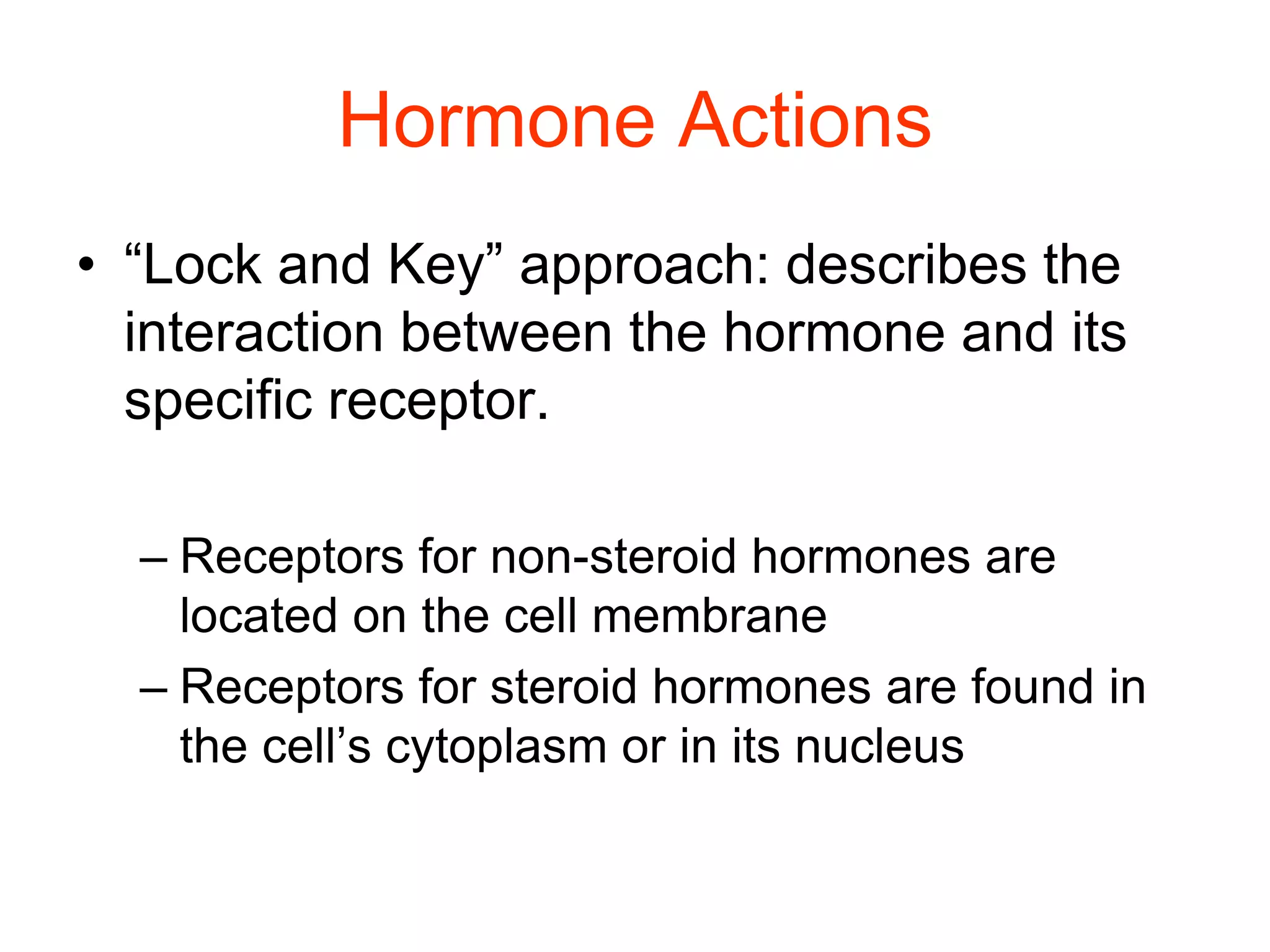 Hormone Actions
• “Lock and Key” approach: describes the
interaction between the hormone and its
specific receptor.
– Receptors for non-steroid hormones are
located on the cell membrane
– Receptors for steroid hormones are found in
the cell’s cytoplasm or in its nucleus
 