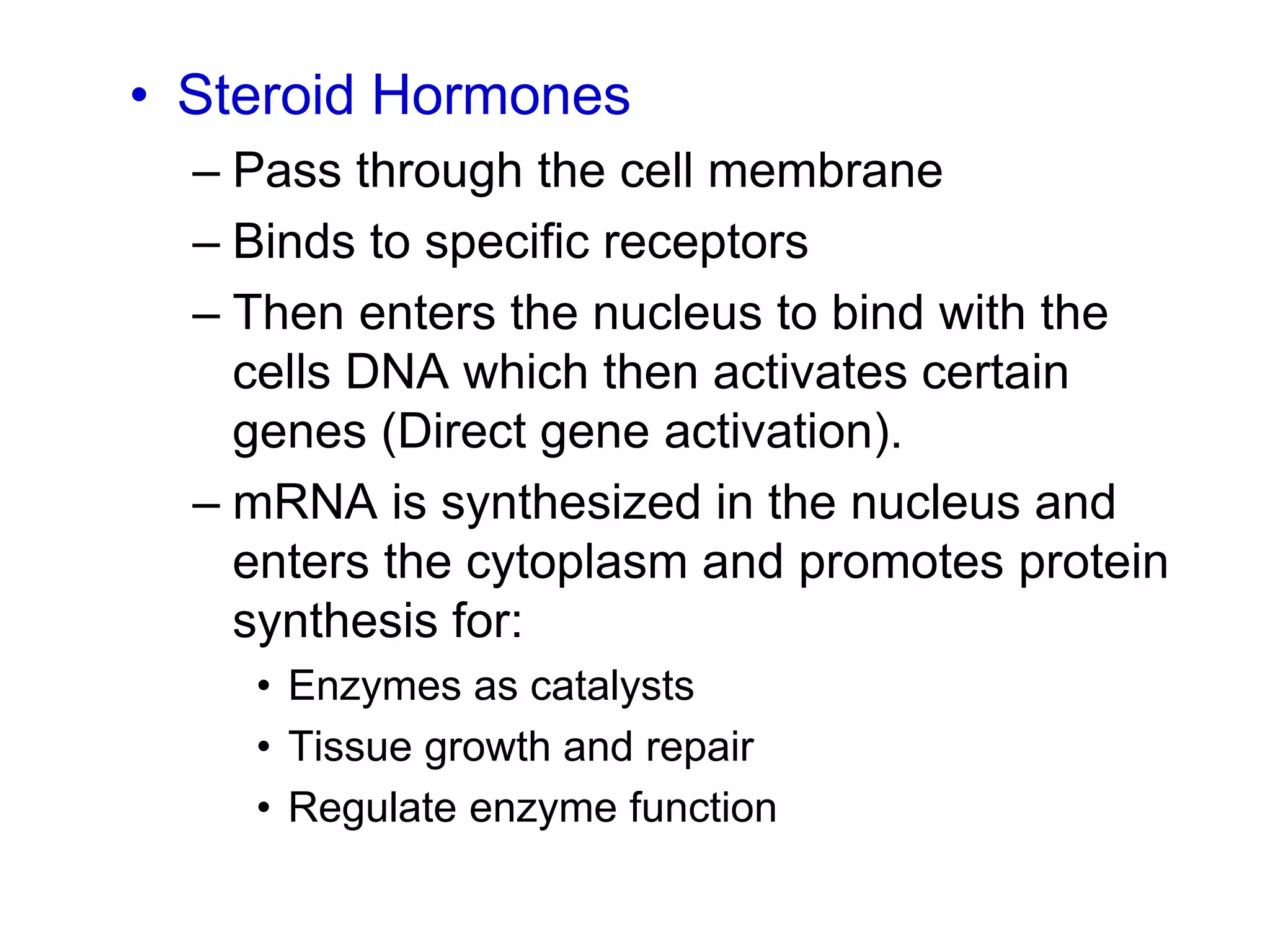• Steroid Hormones
– Pass through the cell membrane
– Binds to specific receptors
– Then enters the nucleus to bind with the
cells DNA which then activates certain
genes (Direct gene activation).
– mRNA is synthesized in the nucleus and
enters the cytoplasm and promotes protein
synthesis for:
• Enzymes as catalysts
• Tissue growth and repair
• Regulate enzyme function
 