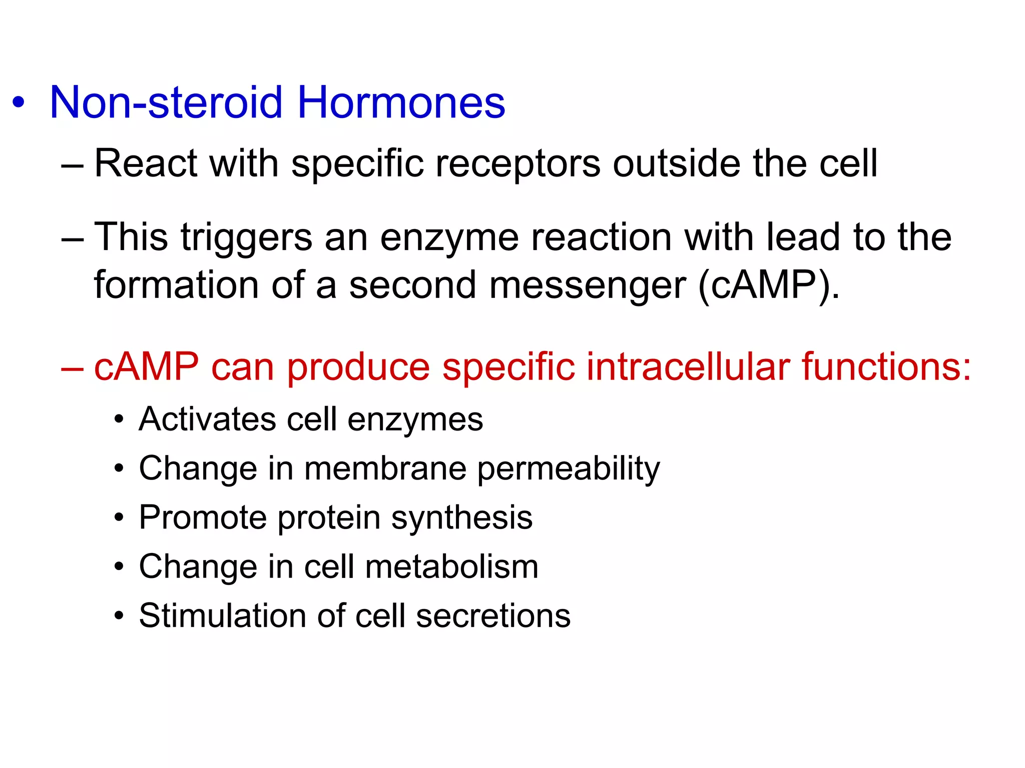 • Non-steroid Hormones
– React with specific receptors outside the cell
– This triggers an enzyme reaction with lead to the
formation of a second messenger (cAMP).
– cAMP can produce specific intracellular functions:
• Activates cell enzymes
• Change in membrane permeability
• Promote protein synthesis
• Change in cell metabolism
• Stimulation of cell secretions
 