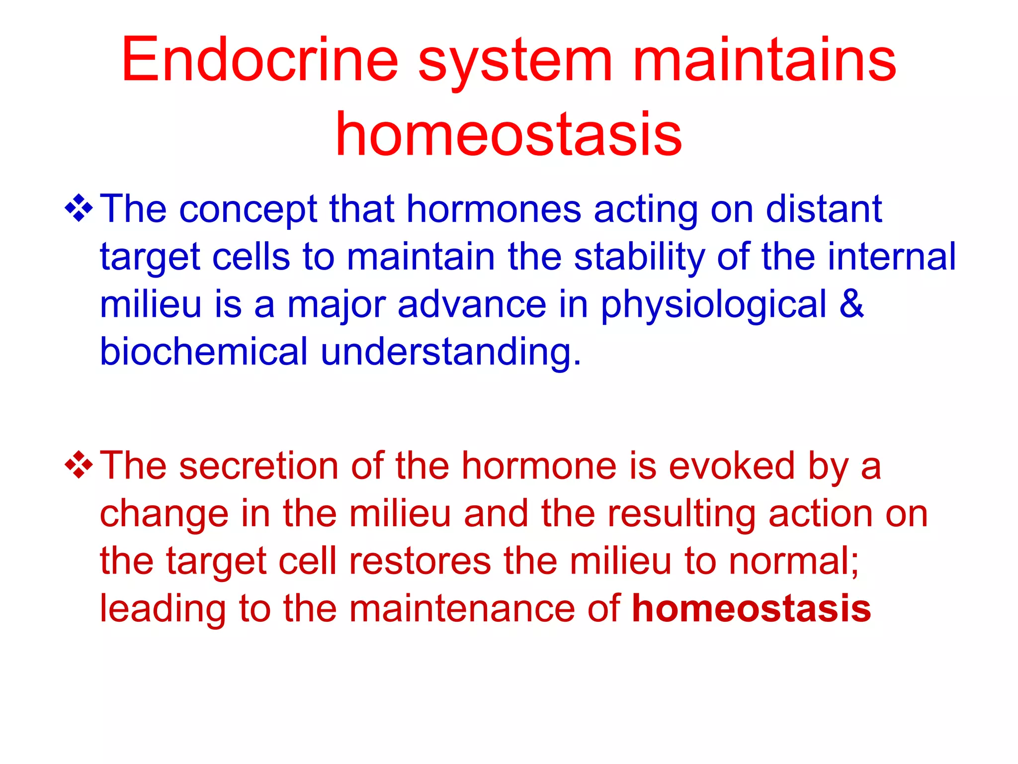 Endocrine system maintains
homeostasis
The concept that hormones acting on distant
target cells to maintain the stability of the internal
milieu is a major advance in physiological &
biochemical understanding.
The secretion of the hormone is evoked by a
change in the milieu and the resulting action on
the target cell restores the milieu to normal;
leading to the maintenance of homeostasis
 