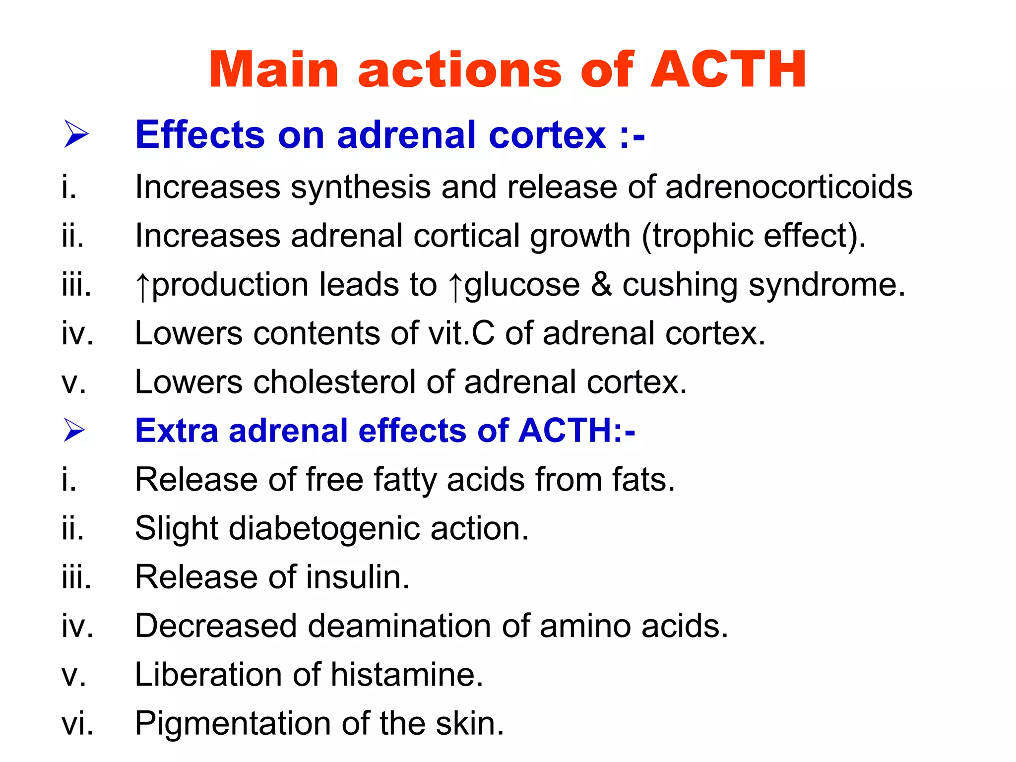 Main actions of ACTH
 Effects on adrenal cortex :-
i. Increases synthesis and release of adrenocorticoids
ii. Increases adrenal cortical growth (trophic effect).
iii. ↑production leads to ↑glucose & cushing syndrome.
iv. Lowers contents of vit.C of adrenal cortex.
v. Lowers cholesterol of adrenal cortex.
 Extra adrenal effects of ACTH:-
i. Release of free fatty acids from fats.
ii. Slight diabetogenic action.
iii. Release of insulin.
iv. Decreased deamination of amino acids.
v. Liberation of histamine.
vi. Pigmentation of the skin.
 