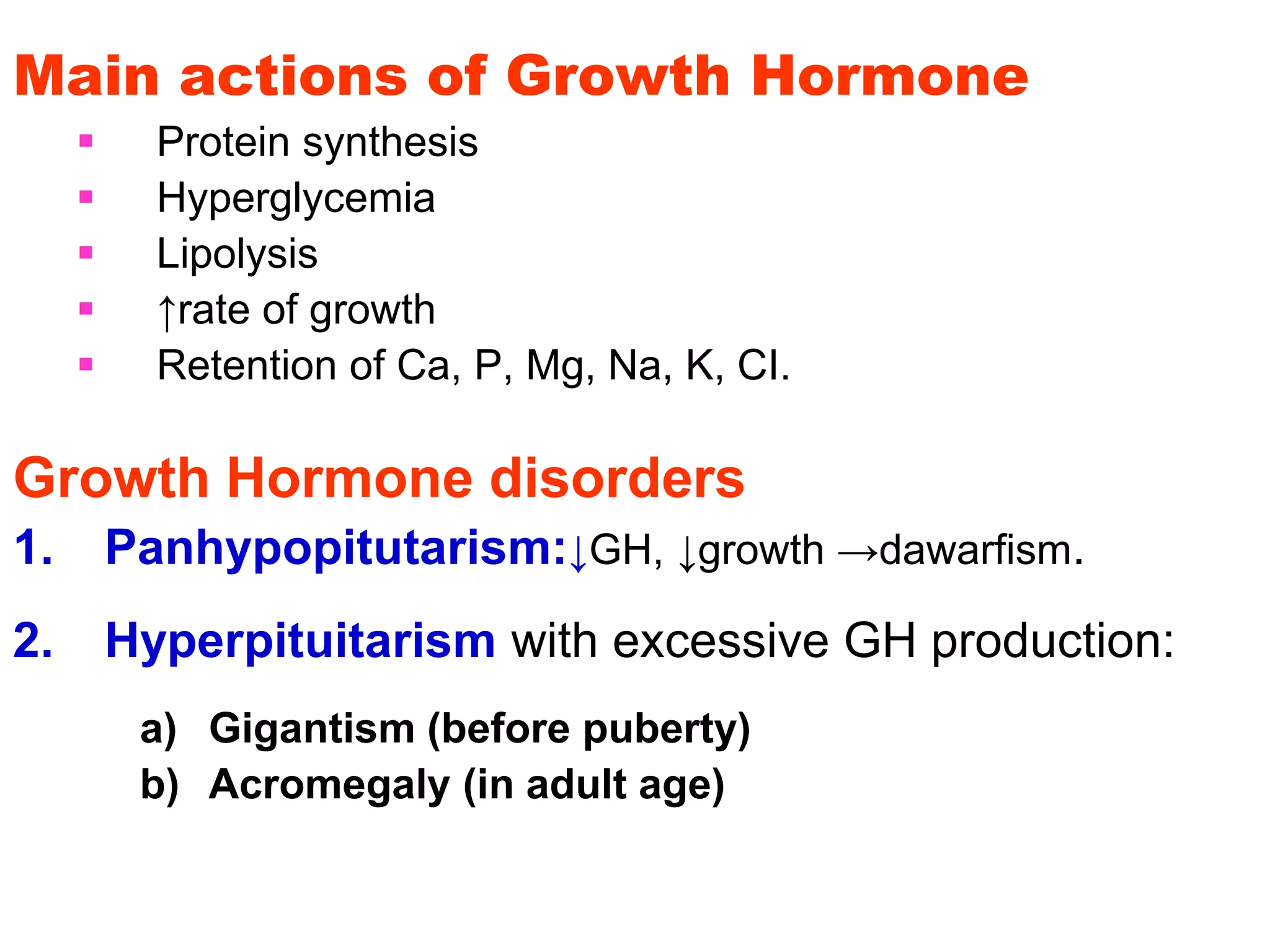 Main actions of Growth Hormone
 Protein synthesis
 Hyperglycemia
 Lipolysis
 ↑rate of growth
 Retention of Ca, P, Mg, Na, K, CI.
Growth Hormone disorders
1. Panhypopitutarism:↓GH, ↓growth →dawarfism.
2. Hyperpituitarism with excessive GH production:
a) Gigantism (before puberty)
b) Acromegaly (in adult age)
 