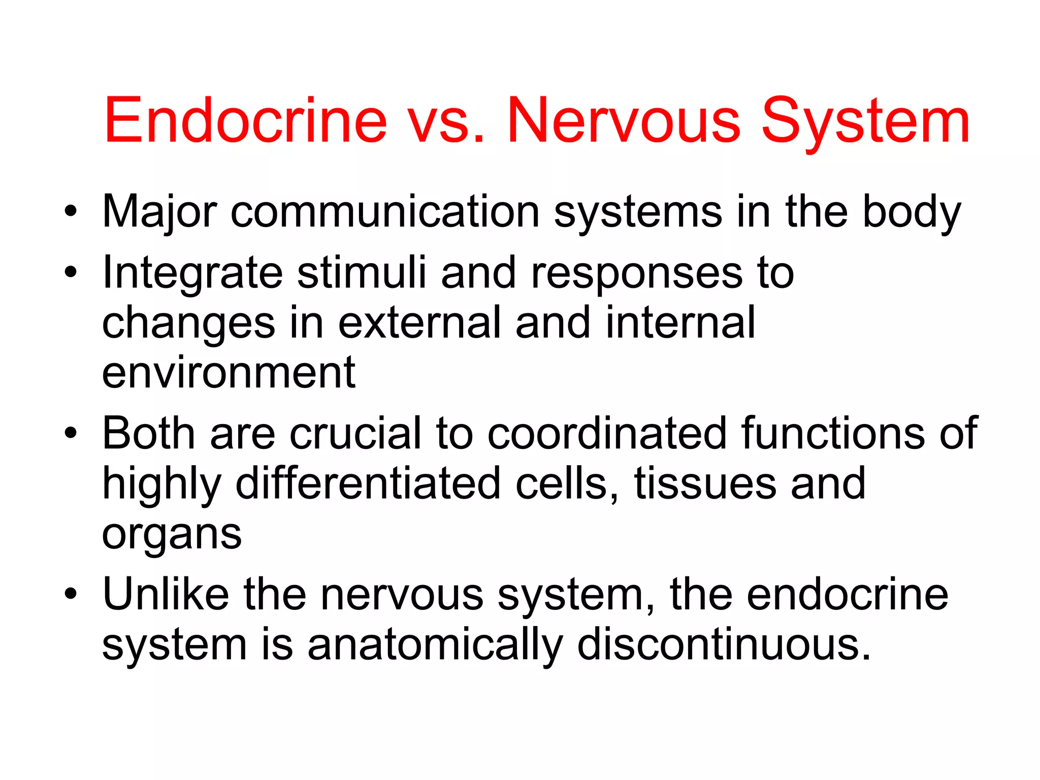 Endocrine vs. Nervous System
• Major communication systems in the body
• Integrate stimuli and responses to
changes in external and internal
environment
• Both are crucial to coordinated functions of
highly differentiated cells, tissues and
organs
• Unlike the nervous system, the endocrine
system is anatomically discontinuous.
 