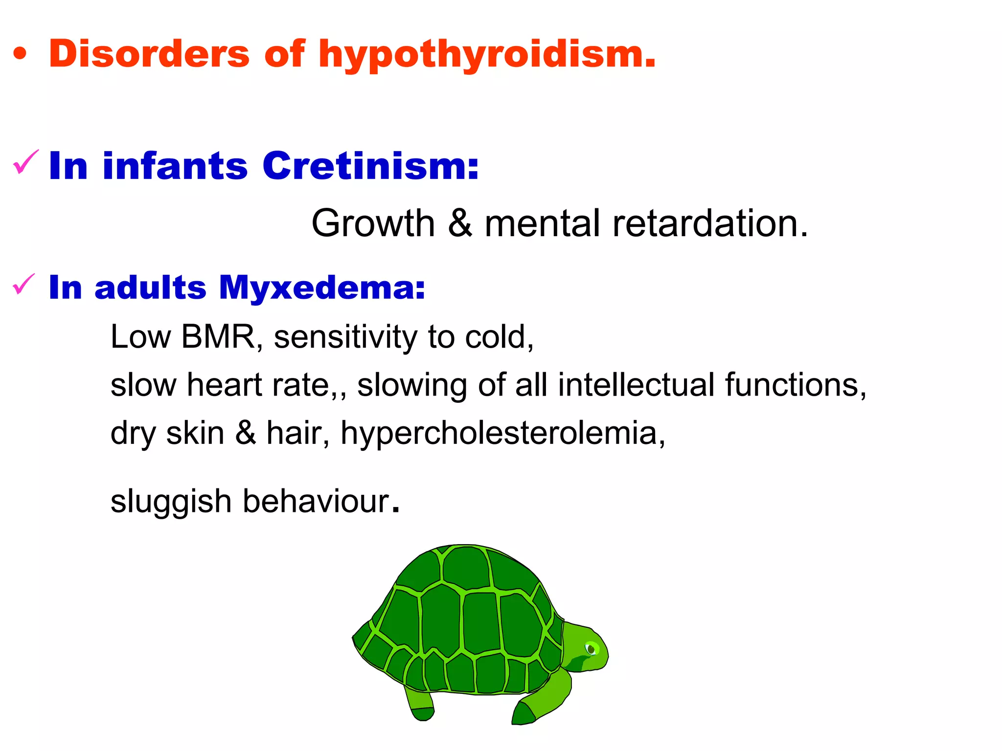 • Disorders of hypothyroidism.
 In infants Cretinism:
Growth & mental retardation.
 In adults Myxedema:
Low BMR, sensitivity to cold,
slow heart rate,, slowing of all intellectual functions,
dry skin & hair, hypercholesterolemia,
sluggish behaviour.
 