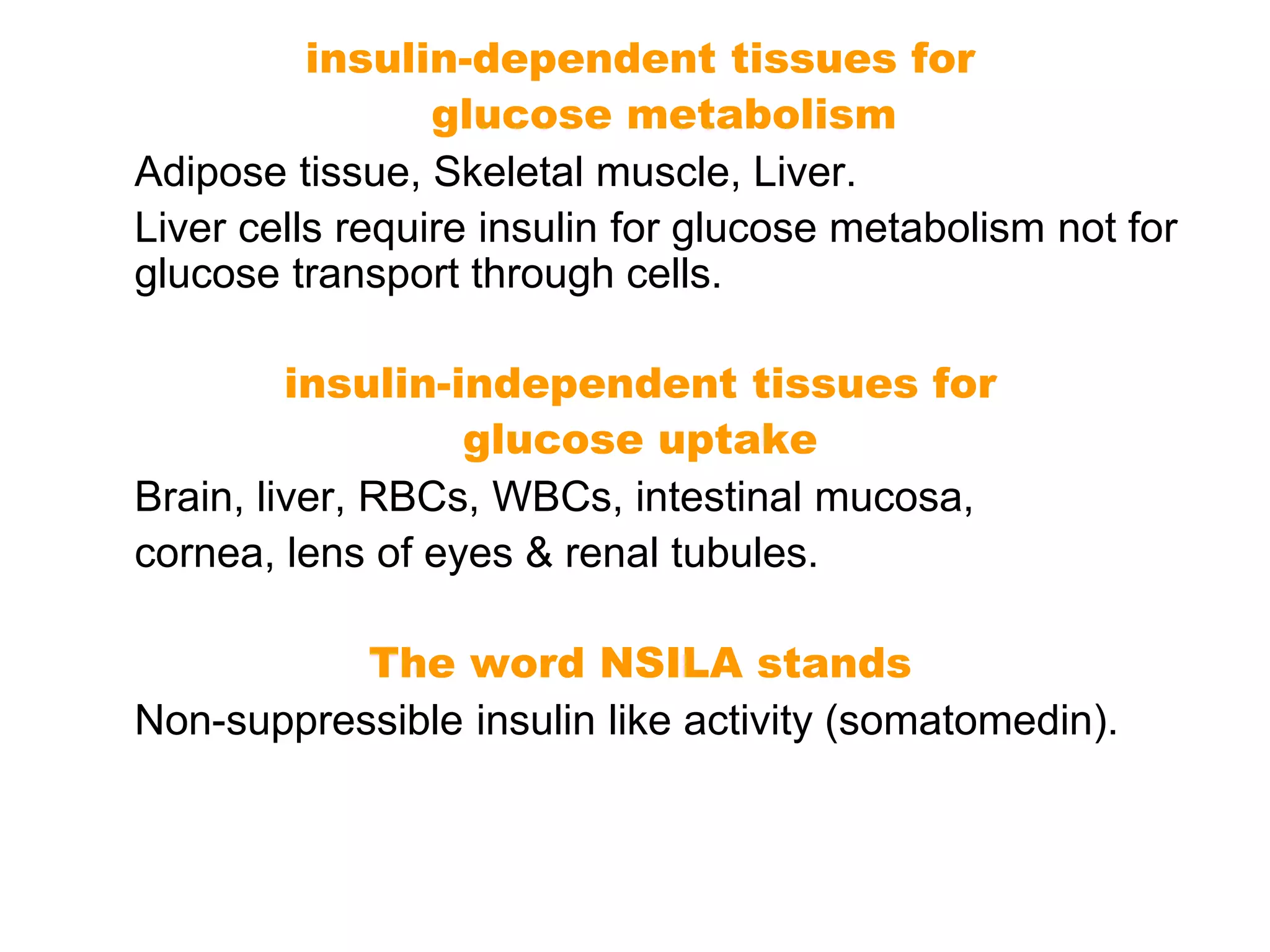 insulin-dependent tissues for
glucose metabolism
Adipose tissue, Skeletal muscle, Liver.
Liver cells require insulin for glucose metabolism not for
glucose transport through cells.
insulin-independent tissues for
glucose uptake
Brain, liver, RBCs, WBCs, intestinal mucosa,
cornea, lens of eyes & renal tubules.
The word NSILA stands
Non-suppressible insulin like activity (somatomedin).
 