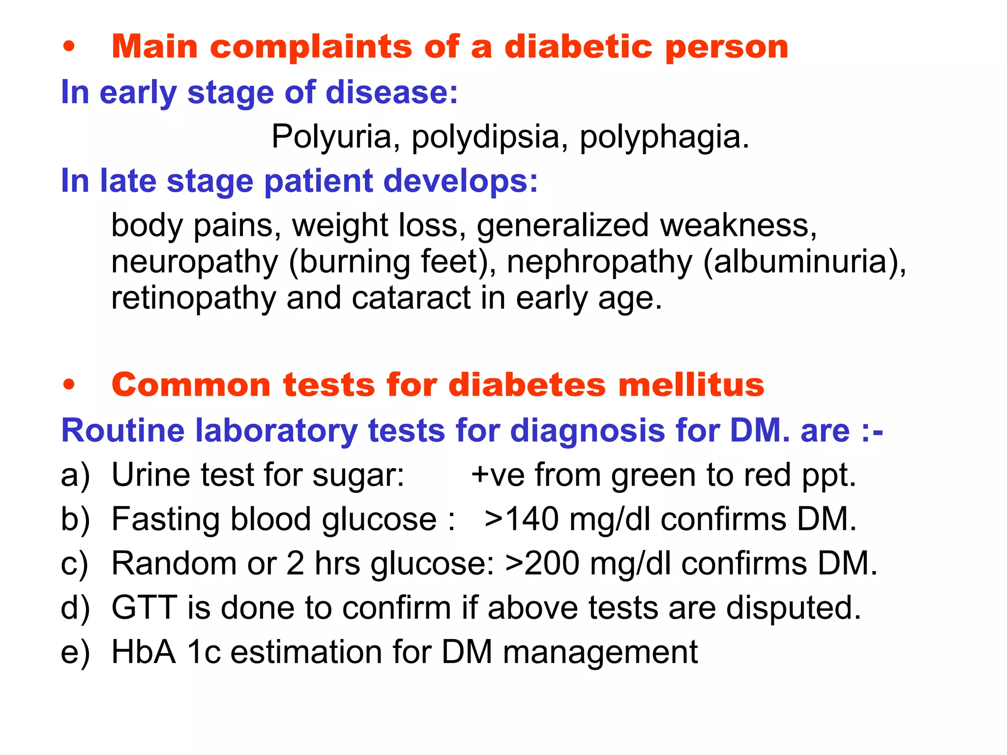 • Main complaints of a diabetic person
In early stage of disease:
Polyuria, polydipsia, polyphagia.
In late stage patient develops:
body pains, weight loss, generalized weakness,
neuropathy (burning feet), nephropathy (albuminuria),
retinopathy and cataract in early age.
• Common tests for diabetes mellitus
Routine laboratory tests for diagnosis for DM. are :-
a) Urine test for sugar: +ve from green to red ppt.
b) Fasting blood glucose : >140 mg/dl confirms DM.
c) Random or 2 hrs glucose: >200 mg/dl confirms DM.
d) GTT is done to confirm if above tests are disputed.
e) HbA 1c estimation for DM management
 