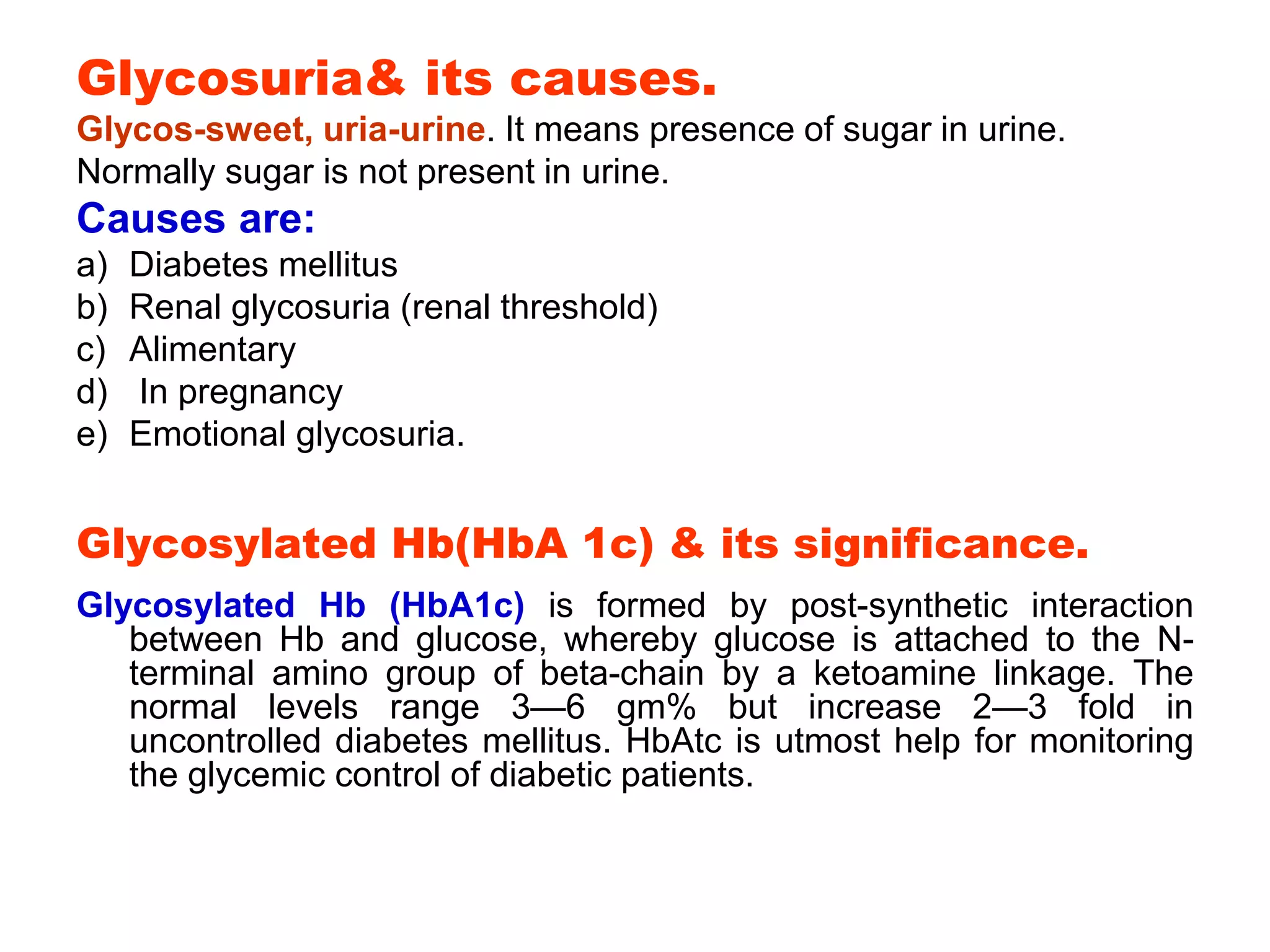Glycosuria& its causes.
Glycos-sweet, uria-urine. It means presence of sugar in urine.
Normally sugar is not present in urine.
Causes are:
a) Diabetes mellitus
b) Renal glycosuria (renal threshold)
c) Alimentary
d) In pregnancy
e) Emotional glycosuria.
Glycosylated Hb(HbA 1c) & its significance.
Glycosylated Hb (HbA1c) is formed by post-synthetic interaction
between Hb and glucose, whereby glucose is attached to the N-
terminal amino group of beta-chain by a ketoamine linkage. The
normal levels range 3—6 gm% but increase 2—3 fold in
uncontrolled diabetes mellitus. HbAtc is utmost help for monitoring
the glycemic control of diabetic patients.
 