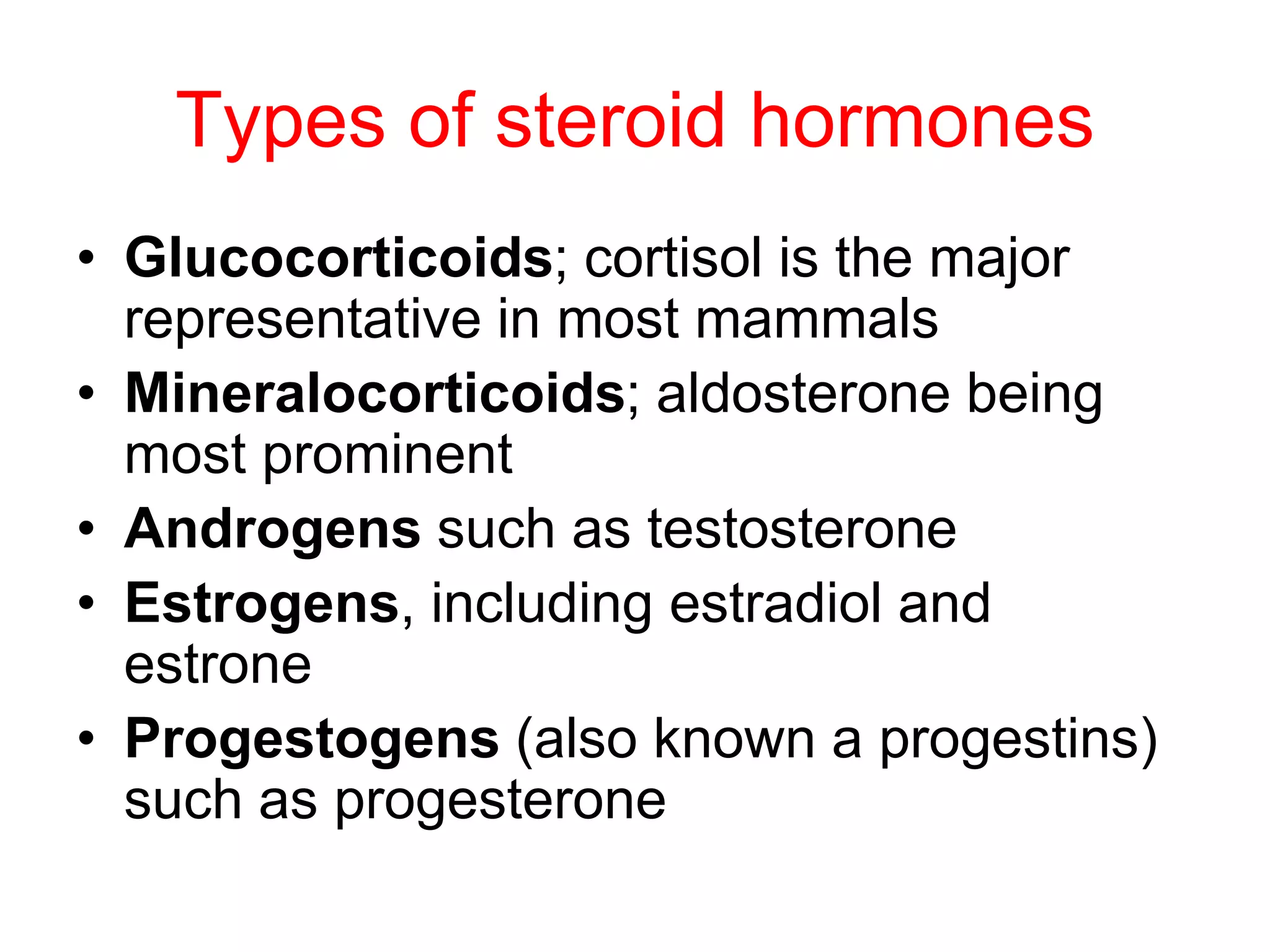 Types of steroid hormones
• Glucocorticoids; cortisol is the major
representative in most mammals
• Mineralocorticoids; aldosterone being
most prominent
• Androgens such as testosterone
• Estrogens, including estradiol and
estrone
• Progestogens (also known a progestins)
such as progesterone
 