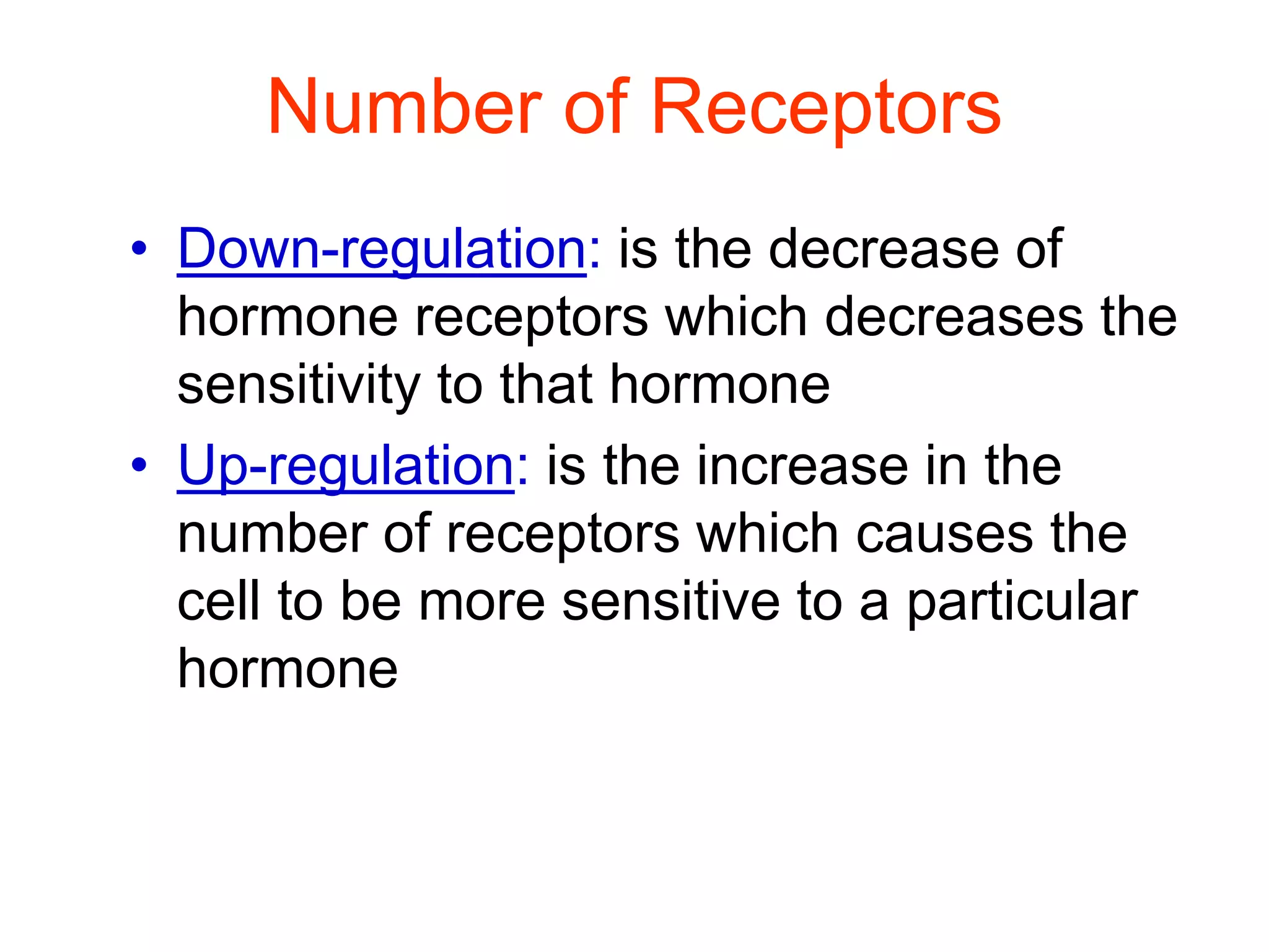 Number of Receptors
• Down-regulation: is the decrease of
hormone receptors which decreases the
sensitivity to that hormone
• Up-regulation: is the increase in the
number of receptors which causes the
cell to be more sensitive to a particular
hormone
 