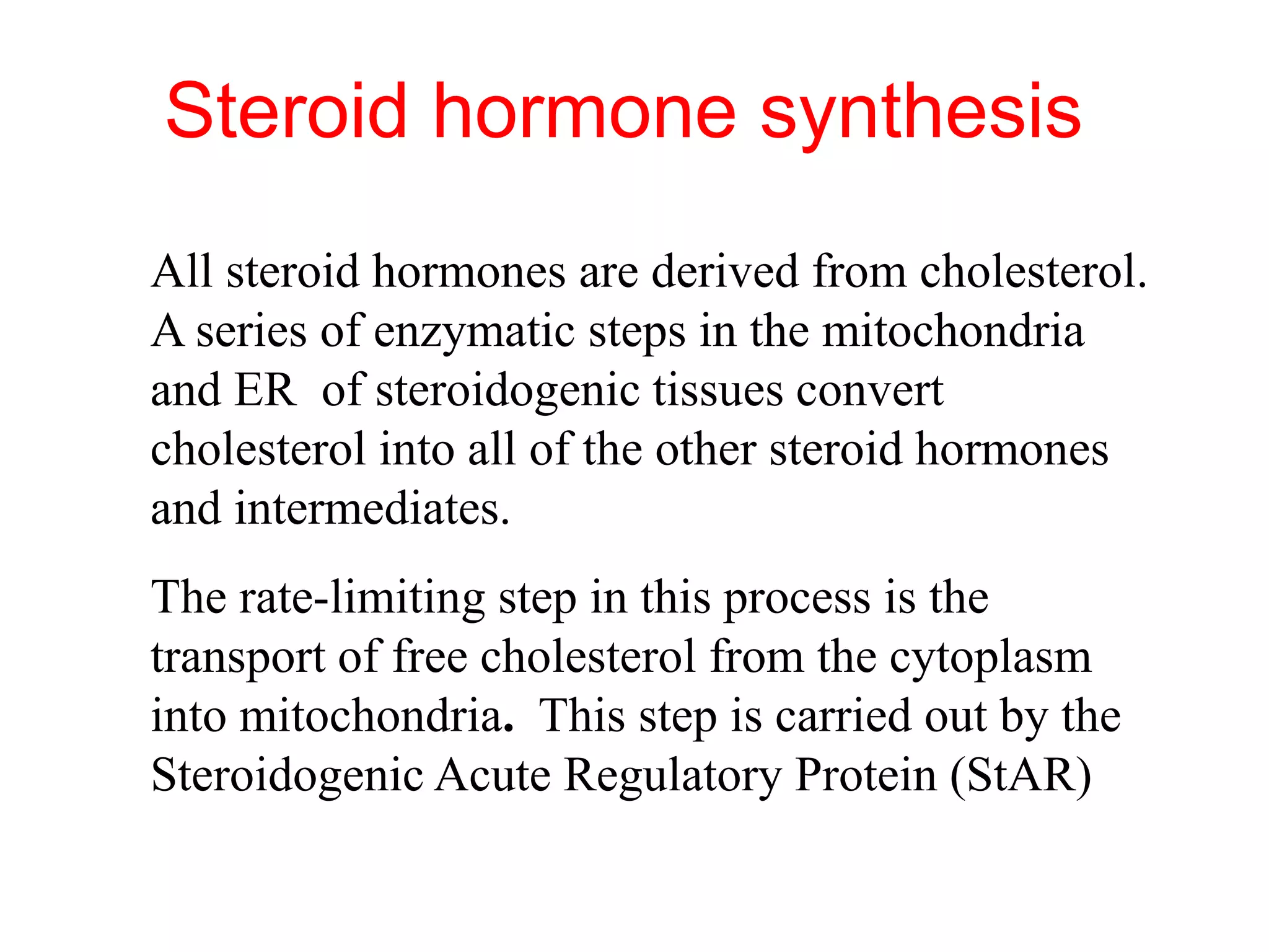 Steroid hormone synthesis
All steroid hormones are derived from cholesterol.
A series of enzymatic steps in the mitochondria
and ER of steroidogenic tissues convert
cholesterol into all of the other steroid hormones
and intermediates.
The rate-limiting step in this process is the
transport of free cholesterol from the cytoplasm
into mitochondria. This step is carried out by the
Steroidogenic Acute Regulatory Protein (StAR)
 