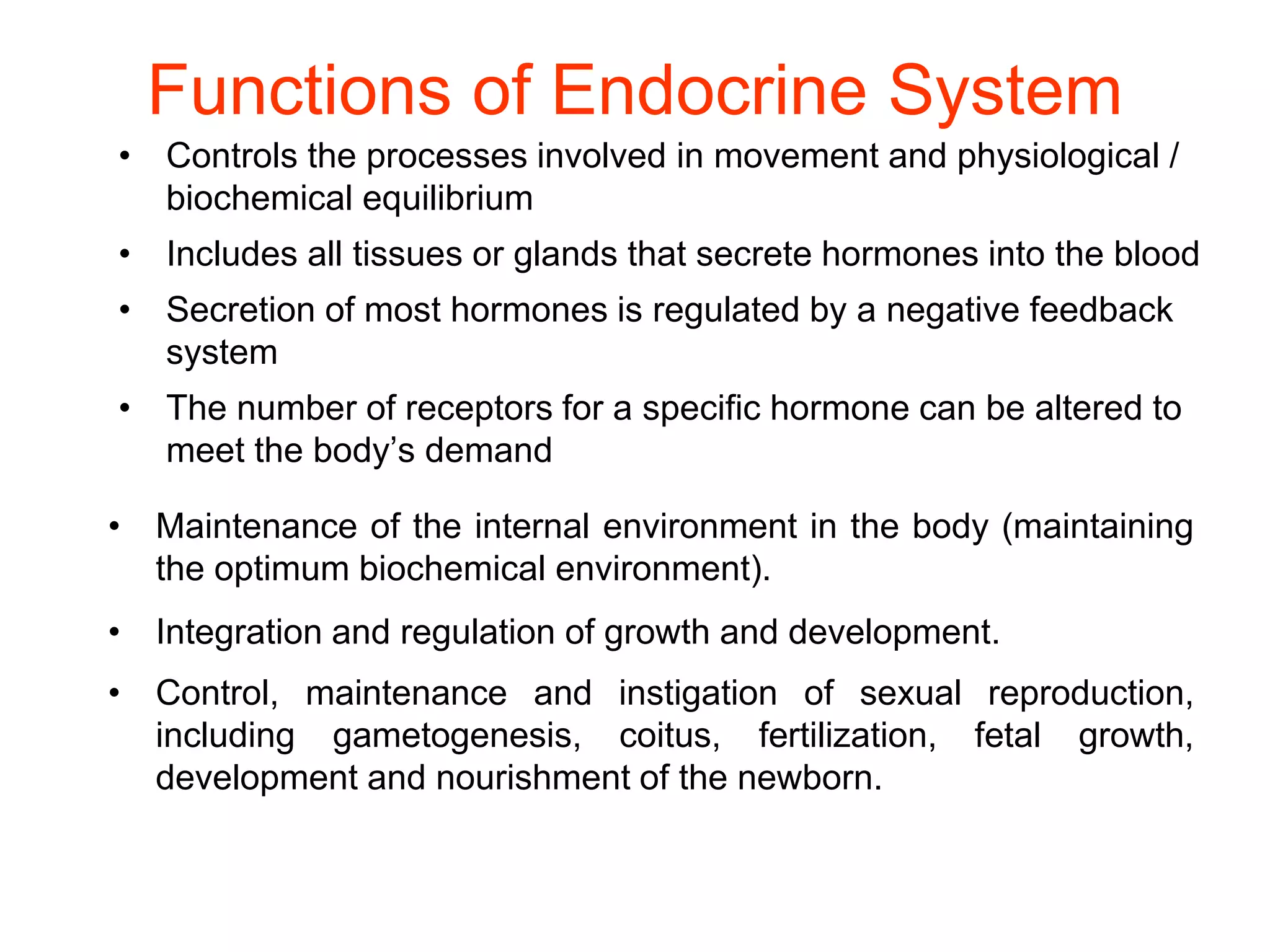 Functions of Endocrine System
• Controls the processes involved in movement and physiological /
biochemical equilibrium
• Includes all tissues or glands that secrete hormones into the blood
• Secretion of most hormones is regulated by a negative feedback
system
• The number of receptors for a specific hormone can be altered to
meet the body’s demand
• Maintenance of the internal environment in the body (maintaining
the optimum biochemical environment).
• Integration and regulation of growth and development.
• Control, maintenance and instigation of sexual reproduction,
including gametogenesis, coitus, fertilization, fetal growth,
development and nourishment of the newborn.
 