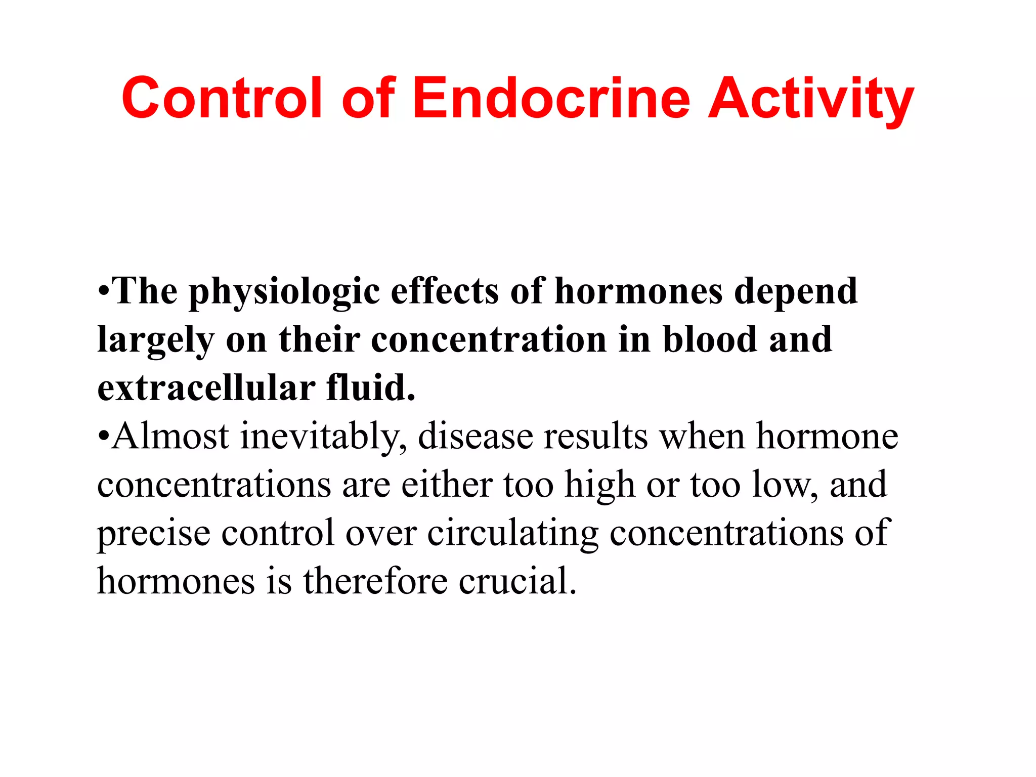 Control of Endocrine Activity
•The physiologic effects of hormones depend
largely on their concentration in blood and
extracellular fluid.
•Almost inevitably, disease results when hormone
concentrations are either too high or too low, and
precise control over circulating concentrations of
hormones is therefore crucial.
 