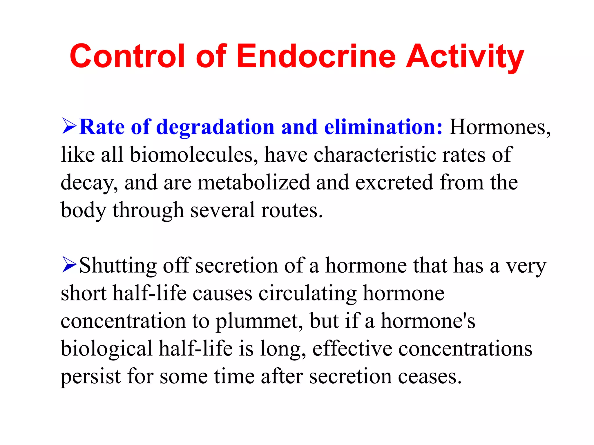 Control of Endocrine Activity
Rate of degradation and elimination: Hormones,
like all biomolecules, have characteristic rates of
decay, and are metabolized and excreted from the
body through several routes.
Shutting off secretion of a hormone that has a very
short half-life causes circulating hormone
concentration to plummet, but if a hormone's
biological half-life is long, effective concentrations
persist for some time after secretion ceases.
 