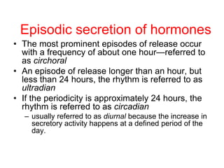 • The most prominent episodes of release occur
with a frequency of about one hour—referred to
as circhoral
• An episode of release longer than an hour, but
less than 24 hours, the rhythm is referred to as
ultradian
• If the periodicity is approximately 24 hours, the
rhythm is referred to as circadian
– usually referred to as diurnal because the increase in
secretory activity happens at a defined period of the
day.
Episodic secretion of hormones
 