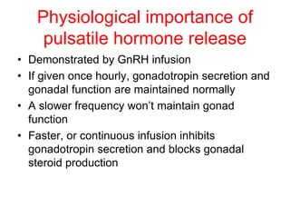 Physiological importance of
pulsatile hormone release
• Demonstrated by GnRH infusion
• If given once hourly, gonadotropin secretion and
gonadal function are maintained normally
• A slower frequency won’t maintain gonad
function
• Faster, or continuous infusion inhibits
gonadotropin secretion and blocks gonadal
steroid production
 