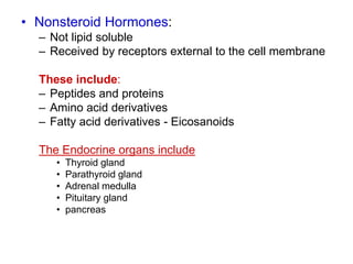 • Nonsteroid Hormones:
– Not lipid soluble
– Received by receptors external to the cell membrane
These include:
– Peptides and proteins
– Amino acid derivatives
– Fatty acid derivatives - Eicosanoids
The Endocrine organs include
• Thyroid gland
• Parathyroid gland
• Adrenal medulla
• Pituitary gland
• pancreas
 