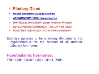 Exercise appears to be a strong stimulant to the
hypothalamus for the release of all anterior
pituitary hormones.
Hypothalamic hormones:
TRH, CRH, GnRH, GRH, GRIH, PRIH
• Pituitary Gland
• Master Endocrine Gland (Chairman)
• ADENOHYPOPHYSIS: catagorized as
• GH-PROLACTIN GROUP: growth hormone, Prolactin
• GLYCOPROTIN HORMONES: TSH, LH, FSH, HCG?
• POMC PEPTIDE FAMILY : ACTH, LPH?, endorphin?
 