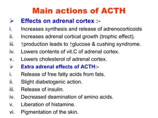 Main actions of ACTH
 Effects on adrenal cortex :-
i. Increases synthesis and release of adrenocorticoids
ii. Increases adrenal cortical growth (trophic effect).
iii. ↑production leads to ↑glucose & cushing syndrome.
iv. Lowers contents of vit.C of adrenal cortex.
v. Lowers cholesterol of adrenal cortex.
 Extra adrenal effects of ACTH:-
i. Release of free fatty acids from fats.
ii. Slight diabetogenic action.
iii. Release of insulin.
iv. Decreased deamination of amino acids.
v. Liberation of histamine.
vi. Pigmentation of the skin.
 