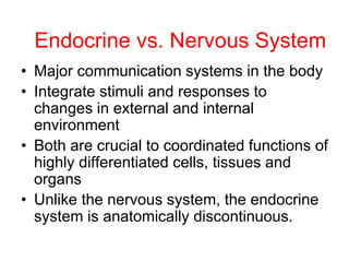 Endocrine vs. Nervous System
• Major communication systems in the body
• Integrate stimuli and responses to
changes in external and internal
environment
• Both are crucial to coordinated functions of
highly differentiated cells, tissues and
organs
• Unlike the nervous system, the endocrine
system is anatomically discontinuous.
 