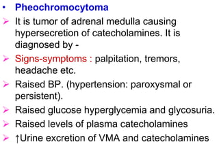 • Pheochromocytoma
 It is tumor of adrenal medulla causing
hypersecretion of catecholamines. It is
diagnosed by -
 Signs-symptoms : palpitation, tremors,
headache etc.
 Raised BP. (hypertension: paroxysmal or
persistent).
 Raised glucose hyperglycemia and glycosuria.
 Raised levels of plasma catecholamines
 ↑Urine excretion of VMA and catecholamines
 