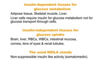 insulin-dependent tissues for
glucose metabolism
Adipose tissue, Skeletal muscle, Liver.
Liver cells require insulin for glucose metabolism not for
glucose transport through cells.
insulin-independent tissues for
glucose uptake
Brain, liver, RBCs, WBCs, intestinal mucosa,
cornea, lens of eyes & renal tubules.
The word NSILA stands
Non-suppressible insulin like activity (somatomedin).
 