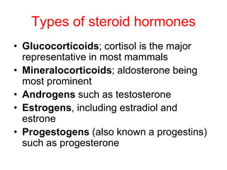 Types of steroid hormones
• Glucocorticoids; cortisol is the major
representative in most mammals
• Mineralocorticoids; aldosterone being
most prominent
• Androgens such as testosterone
• Estrogens, including estradiol and
estrone
• Progestogens (also known a progestins)
such as progesterone
 