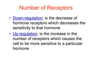 Number of Receptors
• Down-regulation: is the decrease of
hormone receptors which decreases the
sensitivity to that hormone
• Up-regulation: is the increase in the
number of receptors which causes the
cell to be more sensitive to a particular
hormone
 